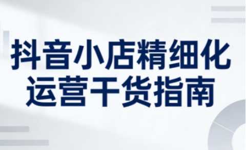 抖音小店精细化运营干货指南新版，助力商家系统提升店铺运营能力(更新26年5月)-源创文化