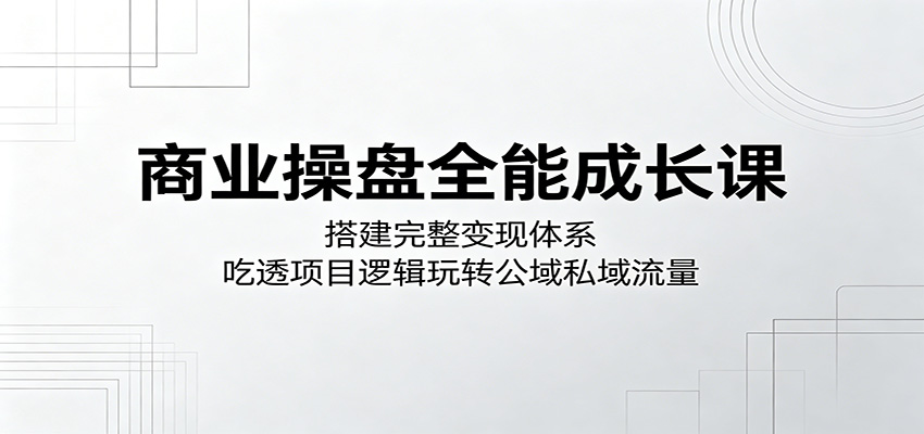商业操盘全能成长课：搭建完整变现体系，吃透项目逻辑玩转公域私域流量-源创文化