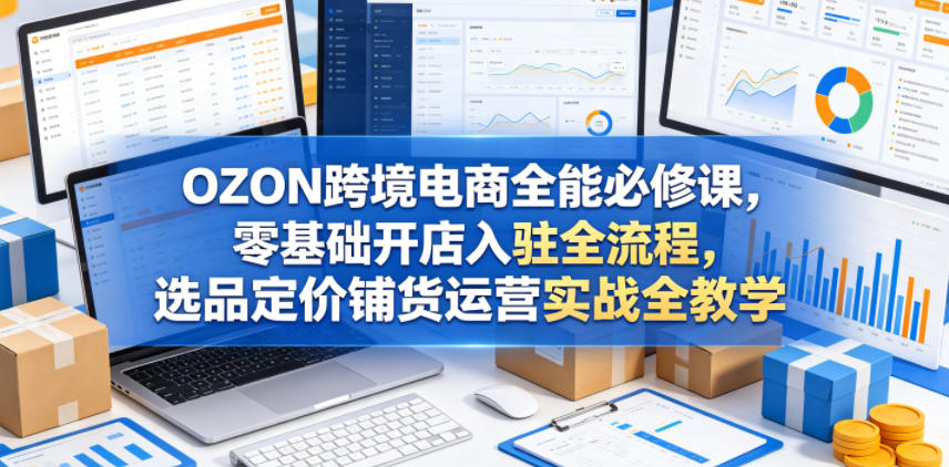 OZON跨境电商全能必修课，零基础开店入驻全流程，选品定价铺货运营实战全教学-源创文化