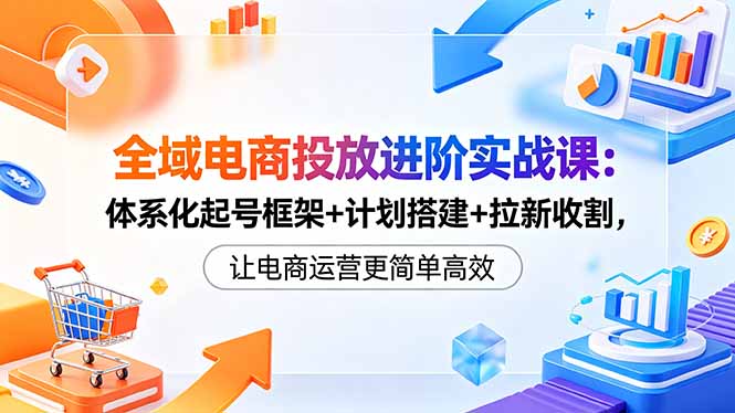 全域电商投放进阶实战课：体系化起号框架+计划搭建+拉新收割，让电商运营更简单高效-源创文化