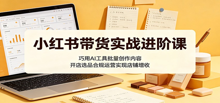 小红书带货实战进阶课：巧用AI工具批量创作内容，开店选品合规运营实现店铺增收-源创文化