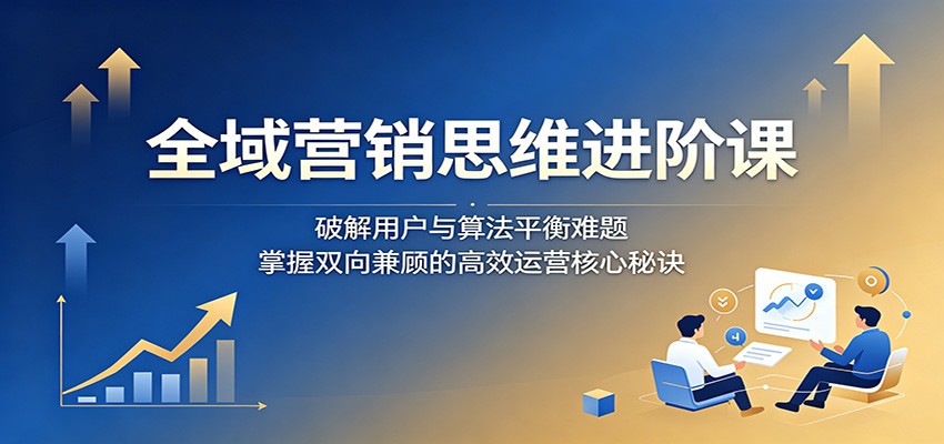 全域营销思维进阶课：破解用户与算法平衡难题，掌握双向兼顾的高效运营核心秘诀-源创文化