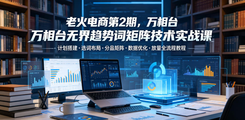 老火电商第2期,万相台无界趋势词矩阵技术实战课,计划搭建・选词布局・分品矩阵・数据优化・放量全流程教程-源创文化