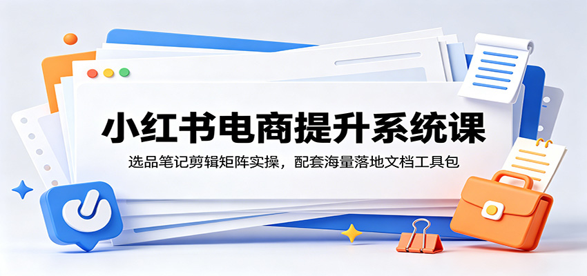 小红书电商提升系统课:选品笔记剪辑矩阵实操,配套海量落地文档工具包-源创文化