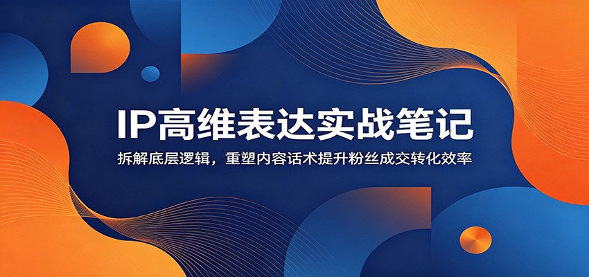 IP高维表达实战笔记：拆解底层逻辑，重塑内容话术提升粉丝成交转化效率-源创文化