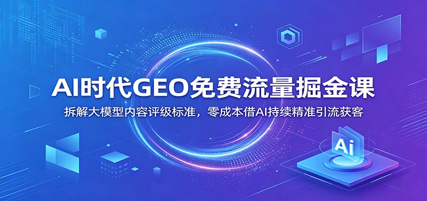 AI时代GEO免费流量掘金课：拆解大模型内容评级标准，零成本借AI持续精准引流获客-源创文化