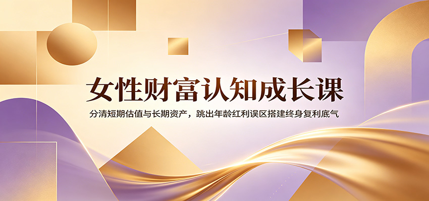 女性财富认知成长课：分清短期估值与长期资产，跳出年龄红利误区搭建终身复利底气-源创文化