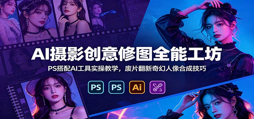 AI摄影创意修图全能工坊：PS搭配AI工具实操教学，废片翻新奇幻人像合成技巧-源创文化