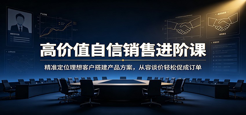高价值自信销售进阶课：精准定位理想客户搭建产品方案，从容谈价轻松促成订单-源创文化