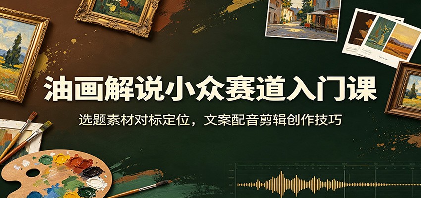 油画解说小众赛道入门课：选题素材对标定位，文案配音剪辑创作技巧-源创文化