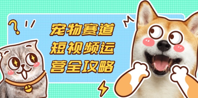 （14345期）宠物赛道短视频运营全攻略，选品拍摄剪辑实操，实现流量到收益转化-源创文化
