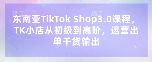 东南亚TikTok Shop3.0课程，TK小店​从初级到高阶，运营出单干货输出-源创文化