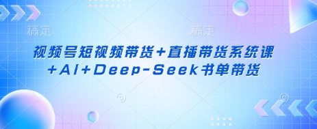 视频号短视频带货+直播带货系统课+AI+Deep-Seek书单带货-源创文化